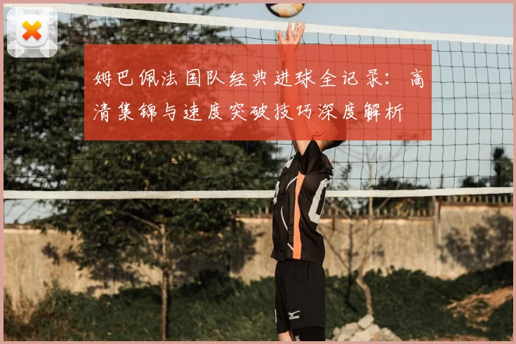 姆巴佩法国队经典进球全记录:高清集锦与速度突破技巧深度解析