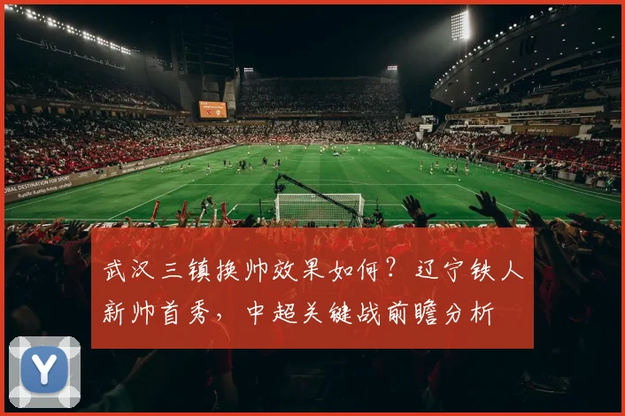 武汉三镇换帅效果如何？辽宁铁人新帅首秀，中超关键战前瞻分析
