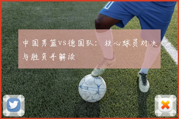 中国男篮vs德国队：核心球员对决与胜负手解读