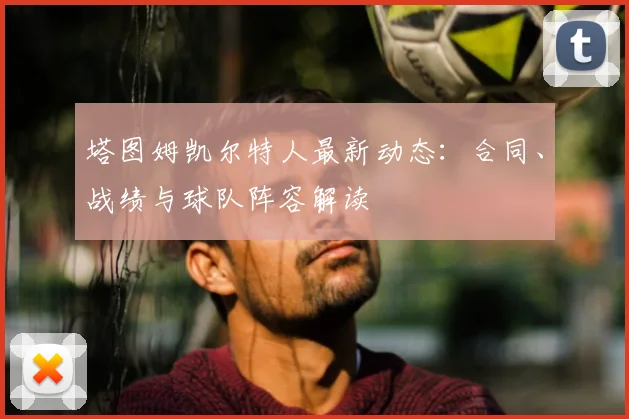 塔图姆凯尔特人最新动态:合同、战绩与球队阵容解读