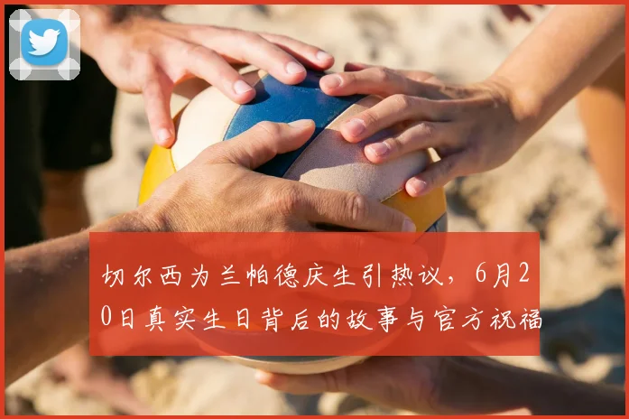 切尔西为兰帕德庆生引热议，6月20日真实生日背后的故事与官方祝福解读