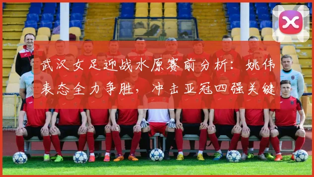武汉女足迎战水原赛前分析：姚伟表态全力争胜，冲击亚冠四强关键战解读