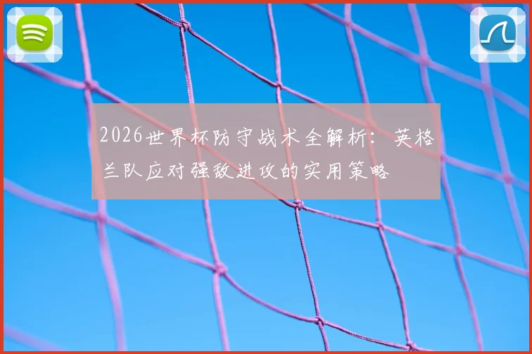 2026世界杯防守战术全解析：英格兰队应对强敌进攻的实用策略