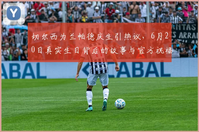 切尔西为兰帕德庆生引热议，6月20日真实生日背后的故事与官方祝福解读