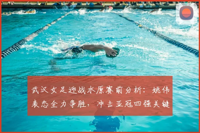 武汉女足迎战水原赛前分析：姚伟表态全力争胜，冲击亚冠四强关键战解读