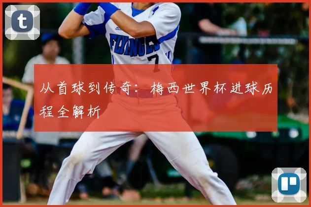 从首球到传奇:梅西世界杯进球历程全解析