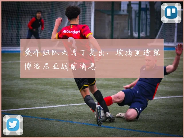 桑乔归队大马丁复出，埃梅里透露博洛尼亚战前消息