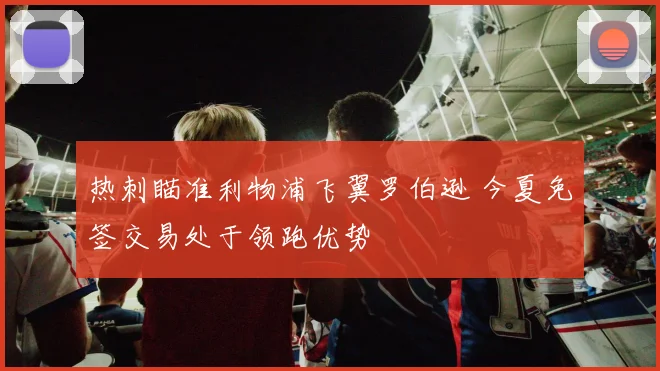 热刺瞄准利物浦飞翼罗伯逊 今夏免签交易处于领跑优势