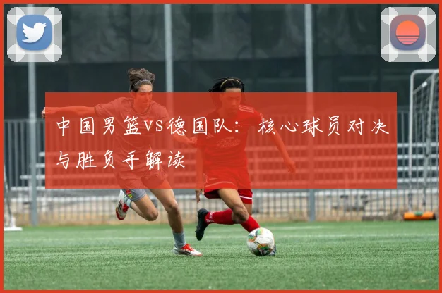 中国男篮vs德国队：核心球员对决与胜负手解读